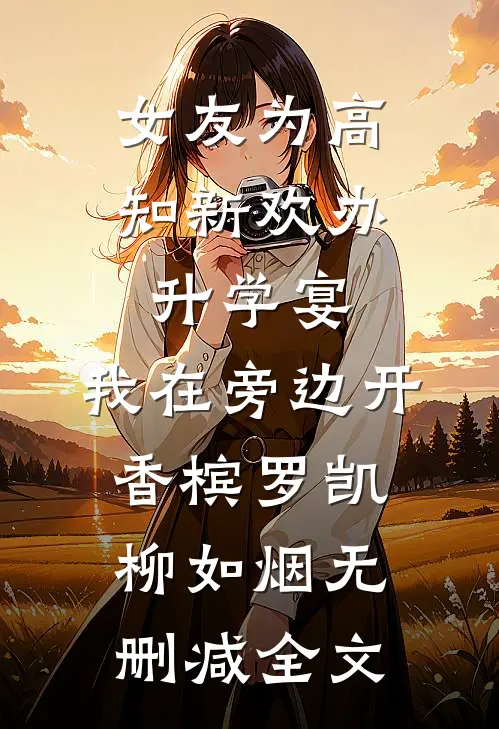 女友为高知新欢办升学宴，我在旁边开香槟罗凯柳如烟无删减全文