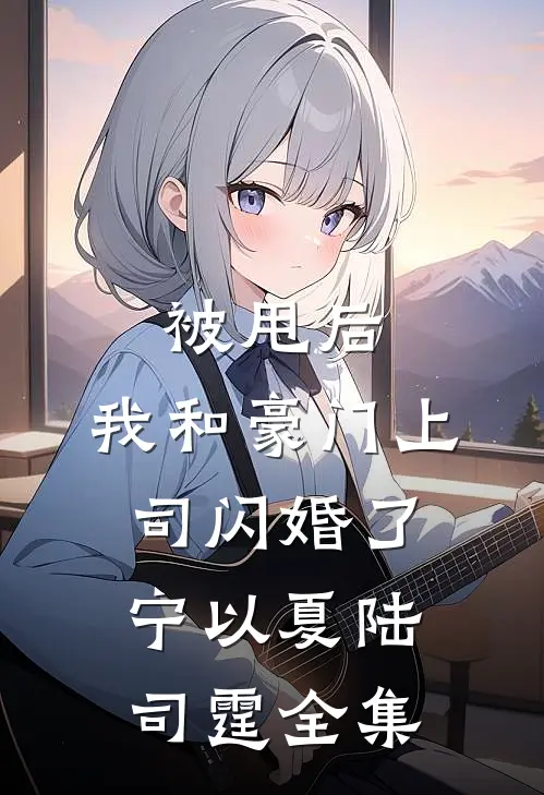 被甩后，我和豪门上司闪婚了宁以夏陆司霆全集