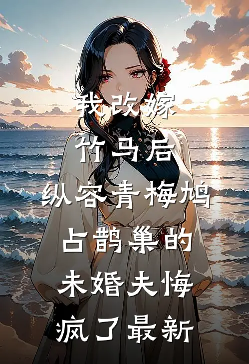 我改嫁竹马后，纵容青梅鸠占鹊巢的未婚夫悔疯了最新