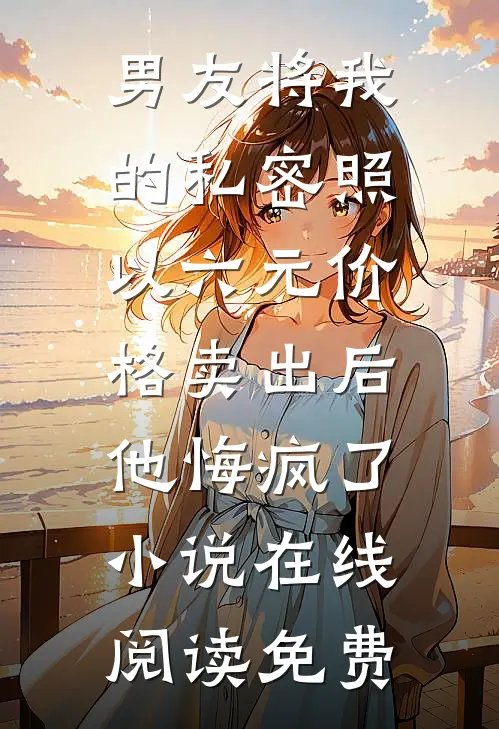 男友将我的私密照以六元价格卖出后，他悔疯了小说在线阅读免费