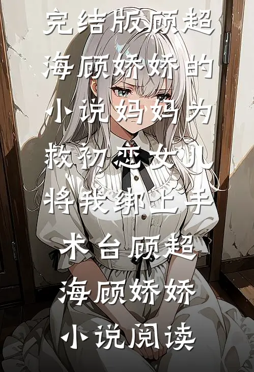 完结版顾超海顾娇娇的小说妈妈为救初恋女儿，将我绑上手术台顾超海顾娇娇小说阅读