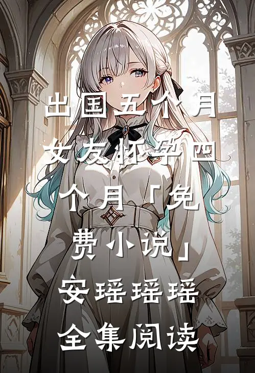 出国五个月，女友怀孕四个月「免费小说」安瑶瑶瑶全集阅读
