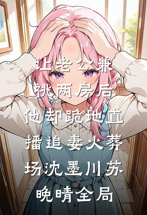 让老公兼祧两房后，他却跪地直播追妻火葬场沈墨川苏晚晴全局
