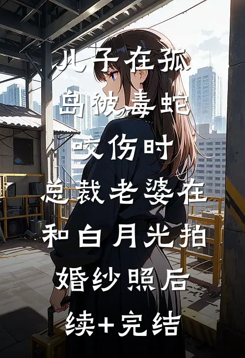 儿子在孤岛被毒蛇咬伤时，总裁老婆在和白月光拍婚纱照后续+完结