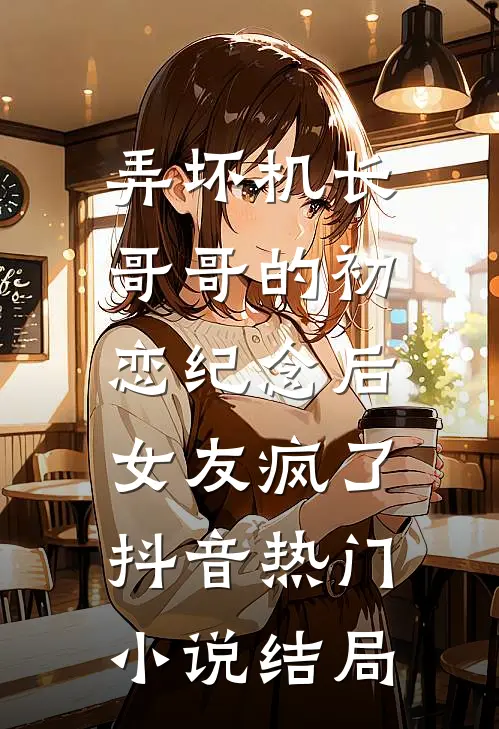 弄坏机长哥哥的初恋纪念后，女友疯了抖音热门小说结局