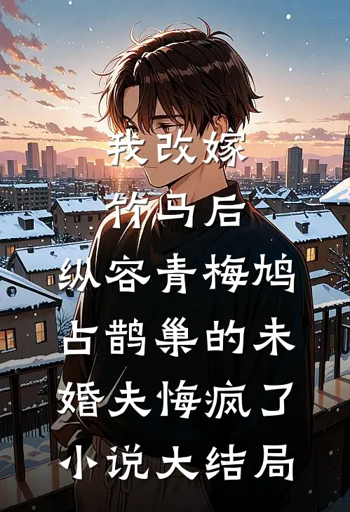 我改嫁竹马后，纵容青梅鸠占鹊巢的未婚夫悔疯了小说大结局