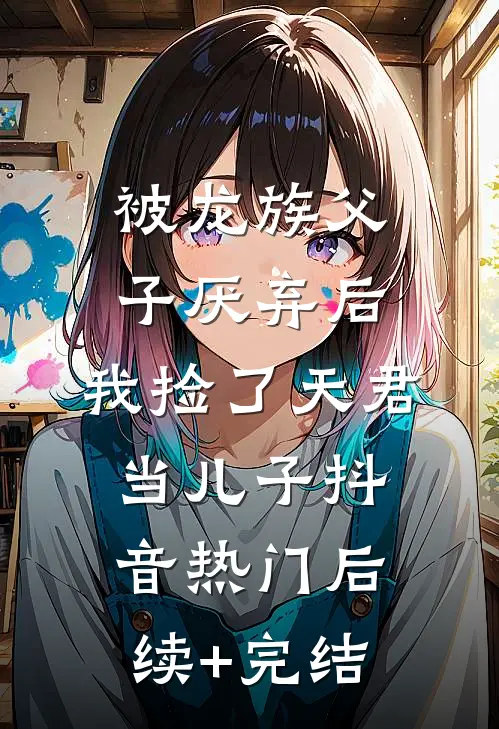 被龙族父子厌弃后，我捡了天君当儿子抖音热门后续+完结