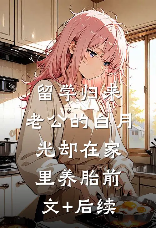留学归来，老公的白月光却在家里养胎前文+后续