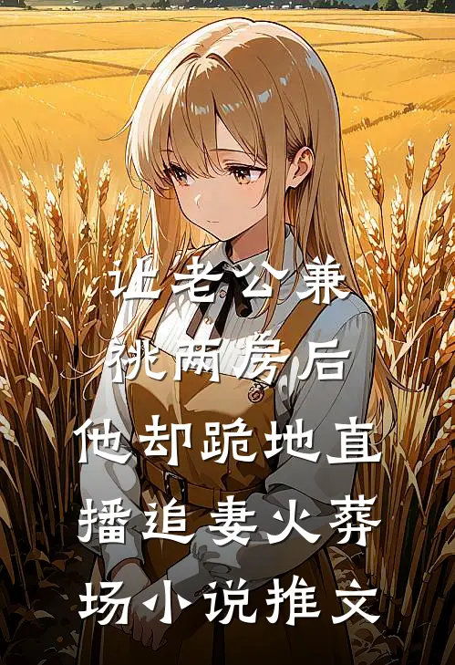 让老公兼祧两房后，他却跪地直播追妻火葬场小说推文