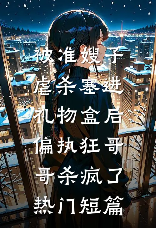 被准嫂子虐杀塞进礼物盒后，偏执狂哥哥杀疯了热门短篇