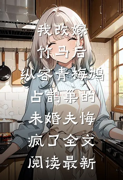 我改嫁竹马后，纵容青梅鸠占鹊巢的未婚夫悔疯了全文阅读最新
