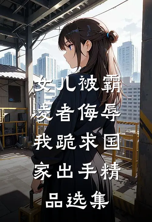 女儿被霸凌者侮辱，我跪求国家出手精品选集