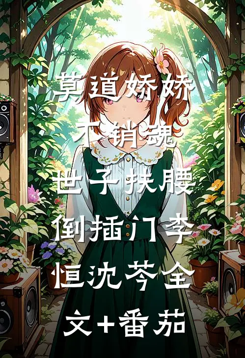 莫道娇娇不销魂，世子扶腰倒插门李恒沈芩全文+番茄