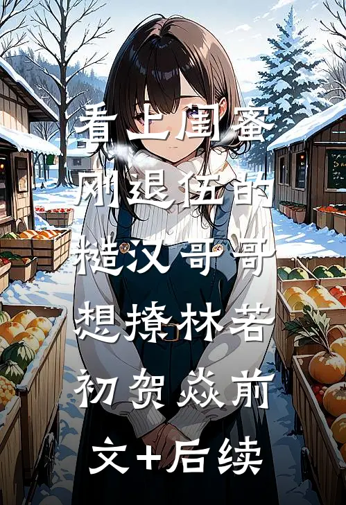 看上闺蜜刚退伍的糙汉哥哥，想撩林若初贺焱前文+后续