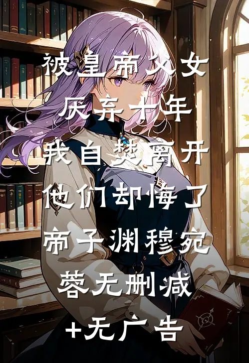 被皇帝父女厌弃十年，我自焚离开他们却悔了帝子渊穆宛蓉无删减+无广告
