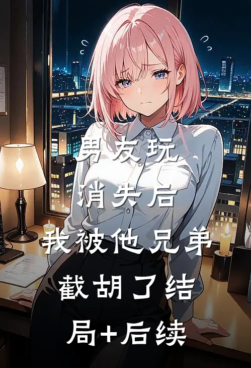 男友玩消失后，我被他兄弟截胡了结局+后续