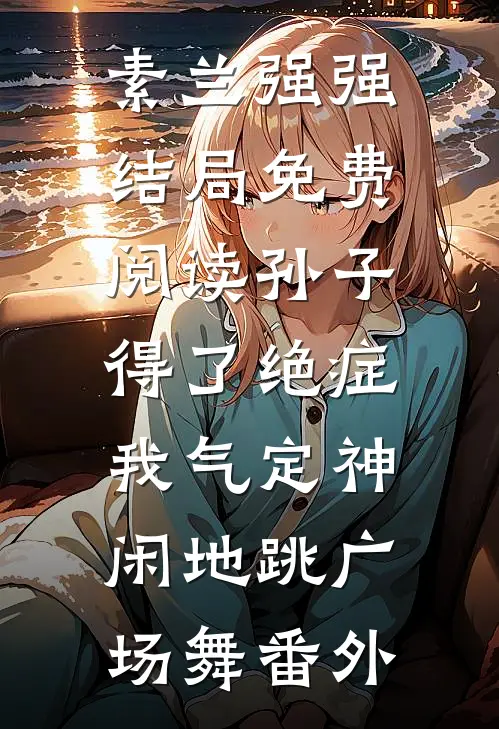 素兰强强结局免费阅读孙子得了绝症，我气定神闲地跳广场舞番外