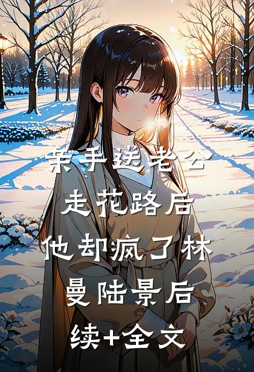 亲手送老公走花路后，他却疯了林曼陆景后续+全文