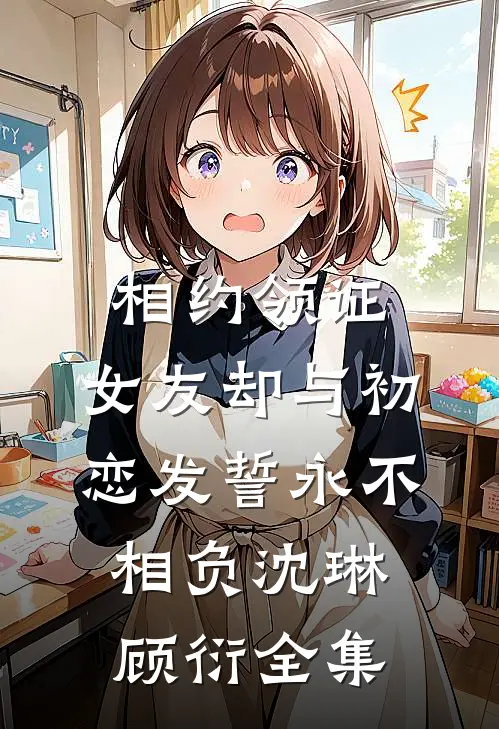 相约领证，女友却与初恋发誓永不相负沈琳顾衍 全集