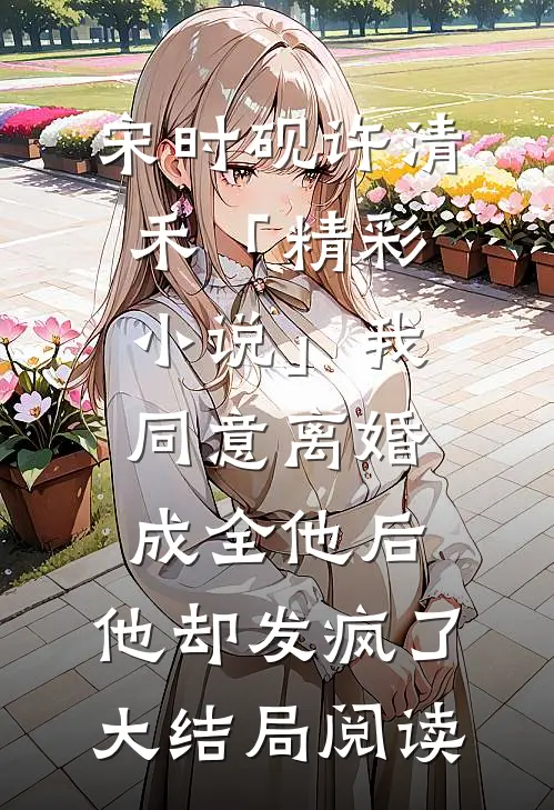 宋时砚许清禾「精彩小说」我同意离婚成全他后，他却发疯了大结局阅读
