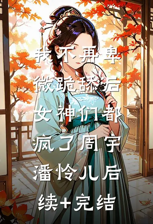 我不再卑微跪舔后，女神们都疯了周宇潘怜儿后续+完结