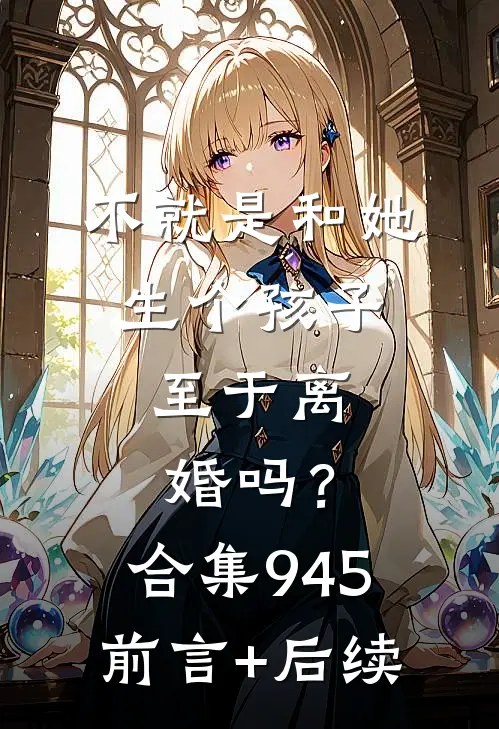 不就是和她生个孩子，至于离婚吗？合集945前言+后续