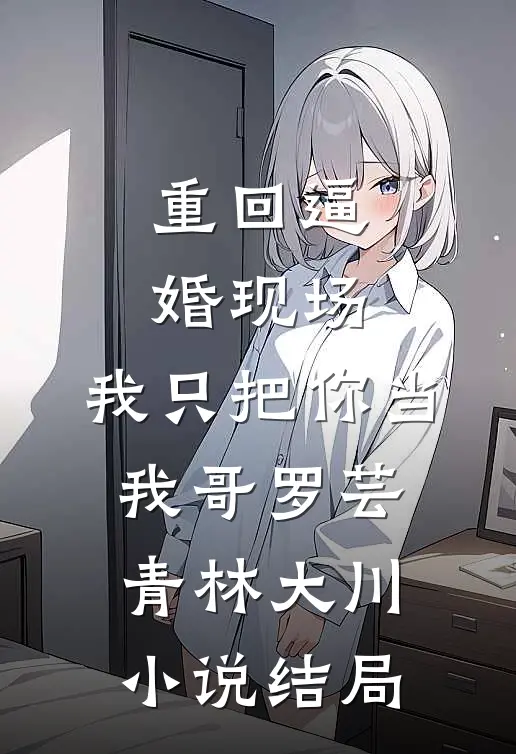 重回逼婚现场，我只把你当我哥罗芸青林大川小说结局