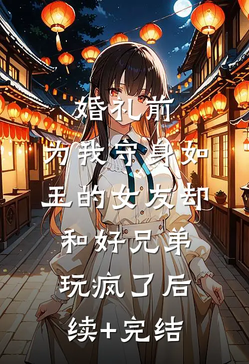婚礼前，为我守身如玉的女友却和好兄弟玩疯了后续+完结