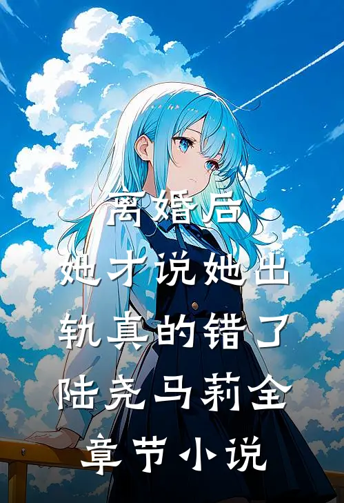 离婚后，她才说她出轨真的错了陆尧马莉全章节小说