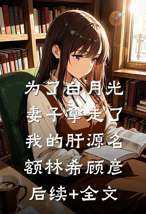 为了白月光，妻子拿走了我的肝源名额林希顾彦后续+全文