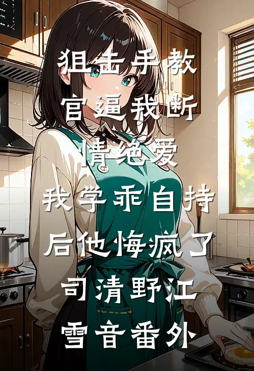 狙击手教官逼我断情绝爱，我学乖自持后他悔疯了司清野江雪音 番外