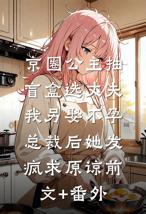 京圈公主抽盲盒选丈夫，我另娶不孕总裁后她发疯求原谅前文+番外
