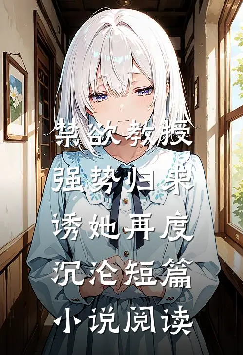 禁欲教授强势归来，诱她再度沉沦短篇小说阅读