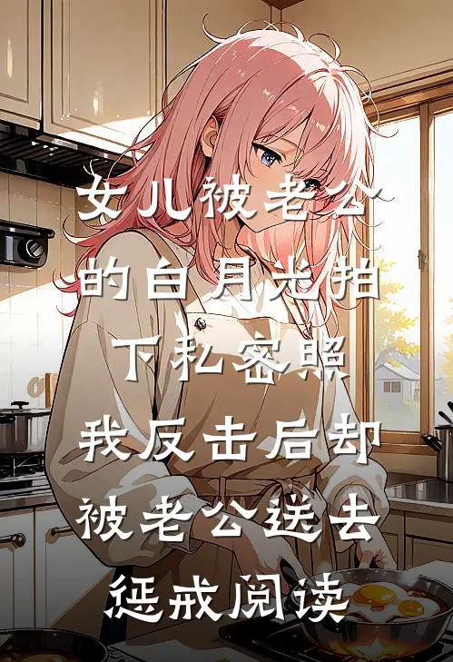 女儿被老公的白月光拍下私密照，我反击后却被老公送去惩戒阅读