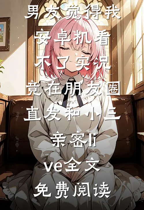 男友觉得我安卓机看不了实况，竟在朋友圈直发和小三亲密live全文免费阅读