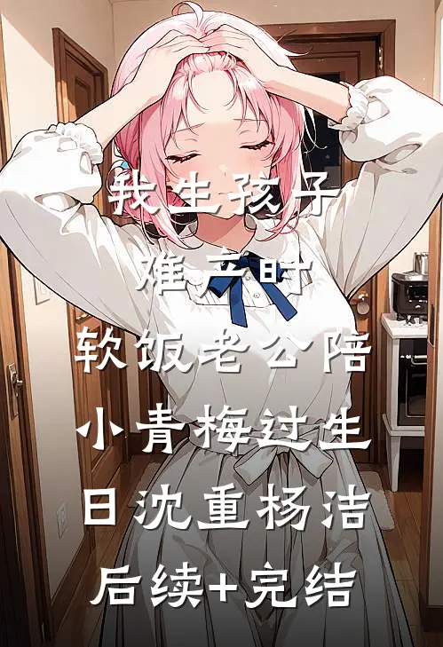 我生孩子难产时，软饭老公陪小青梅过生日沈重杨洁后续+完结