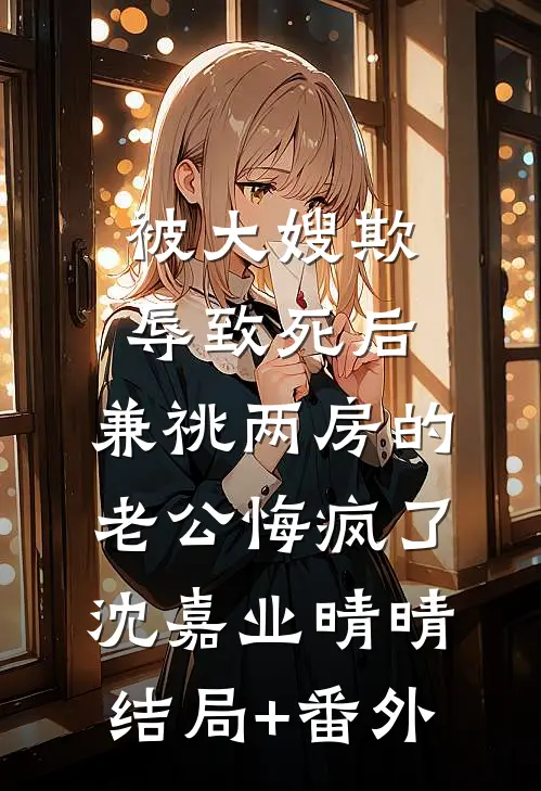 被大嫂欺辱致死后，兼祧两房的老公悔疯了沈嘉业晴晴结局+番外