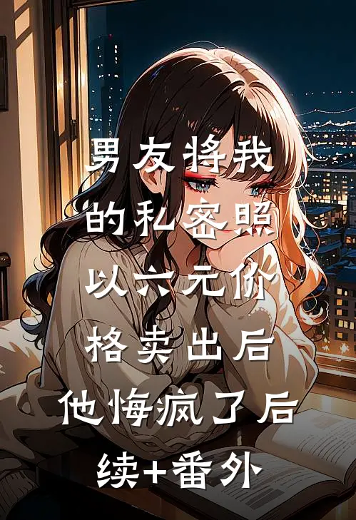 男友将我的私密照以六元价格卖出后，他悔疯了后续+番外