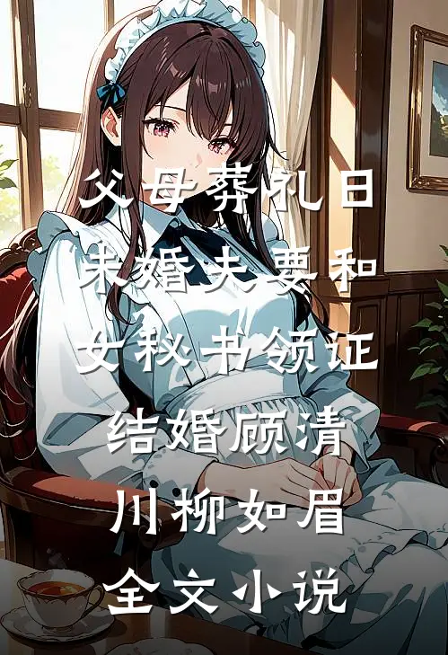 父母葬礼日，未婚夫要和女秘书领证结婚顾清川柳如眉全文小说