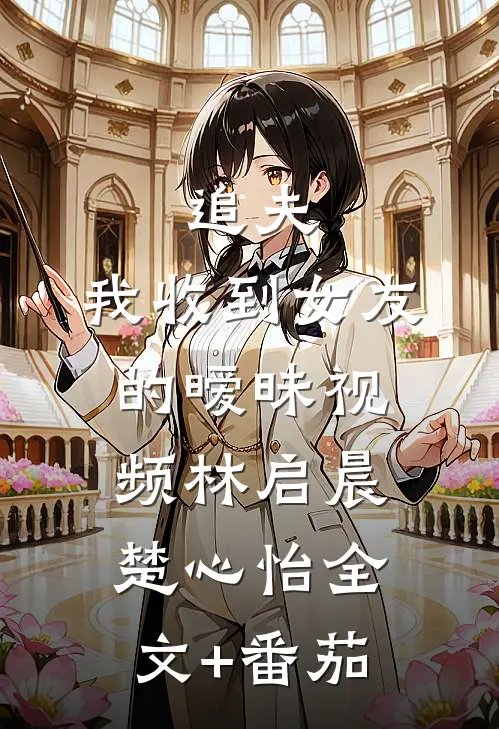 追夫，我收到女友的暧昧视频林启晨楚心怡全文+番茄