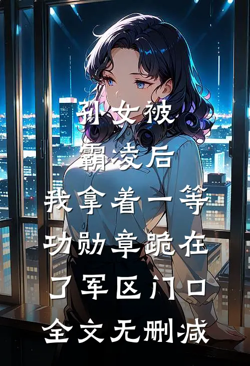 孙女被霸凌后，我拿着一等功勋章跪在了军区门口全文无删减