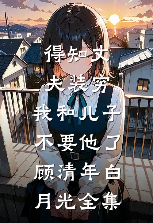 得知丈夫装穷，我和儿子不要他了顾清年白月光 全集