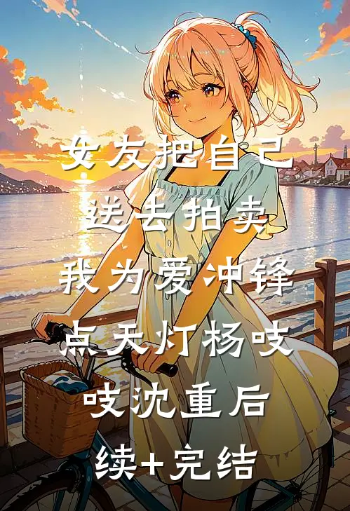 女友把自己送去拍卖，我为爱冲锋点天灯杨吱吱沈重后续+完结