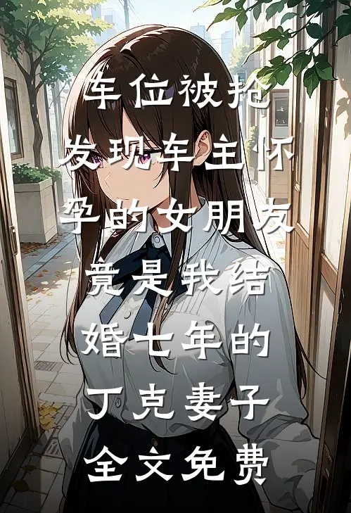 车位被抢，发现车主怀孕的女朋友竟是我结婚七年的丁克妻子全文免费
