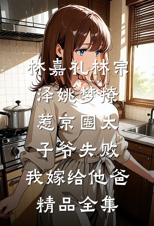 林嘉礼林宗泽姚梦_(撩惹京圈太子爷失败,我嫁给他爸)精品全集