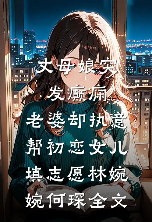 丈母娘突发癫痫，老婆却执意帮初恋女儿填志愿林婉婉何琛全文