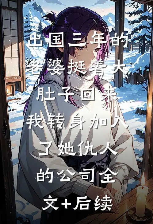 出国三年的老婆挺着大肚子回来，我转身加入了她仇人的公司全文+后续