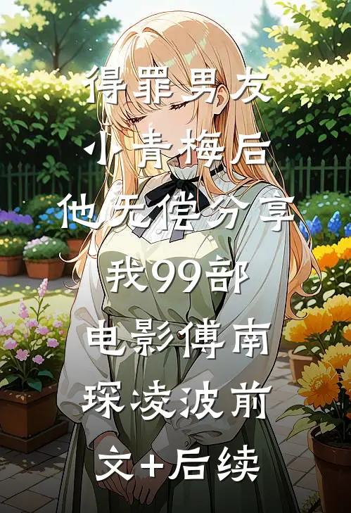 得罪男友小青梅后，他无偿分享我99部电影傅南琛凌波前文+后续