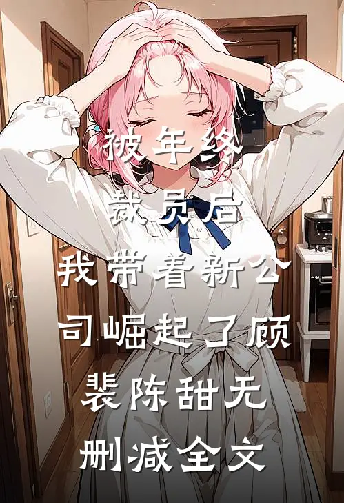 被年终裁员后，我带着新公司崛起了顾裴陈甜无删减全文
