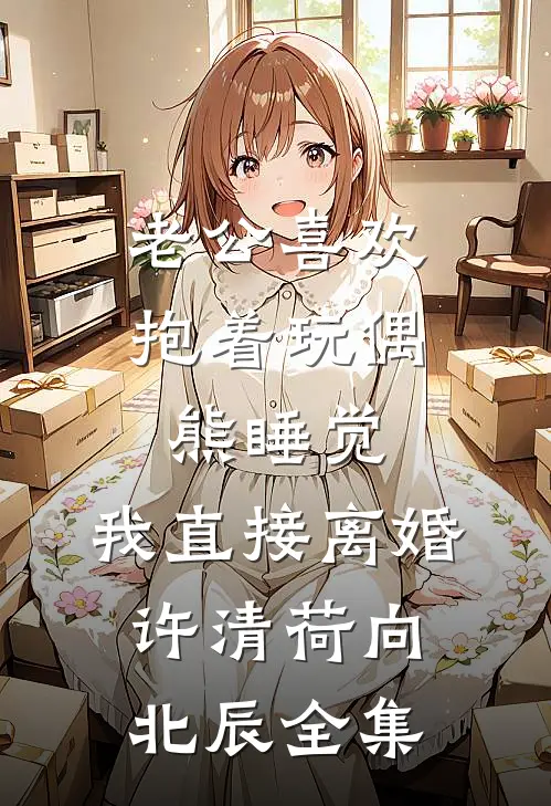 老公喜欢抱着玩偶熊睡觉，我直接离婚许清荷向北辰全集